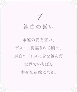 1 純白の誓い 永遠の愛を誓い、ゲストに祝福される瞬間。純白のドレスに身を包んだ世界でいちばん幸せな花嫁になる。