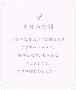 4 幸せの余韻 大好きな友人たちに囲まれるアフターパーティ。軽やかなワンピースにチェンジして、ココロ弾むひとときへ。