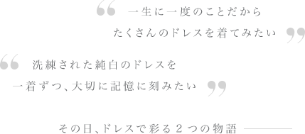 一生に一度のことだからたくさんのドレスを着てみたい・洗練された純白のドレスを一着ずつ、大切に記憶に刻みたい・その日、ドレスで彩る2つの物語ー