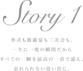 Story 1 挙式も披露宴も二次会も、一生に一度の瞬間だからすべての一瞬を最高の一着で迎え、忘れられない思い出に。