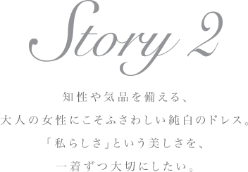 Story 2 知性や気品を備える、大人の女性にこそふさわしい純白のドレス。「私らしさ」という美しさを、一着ずつ大切にしたい。