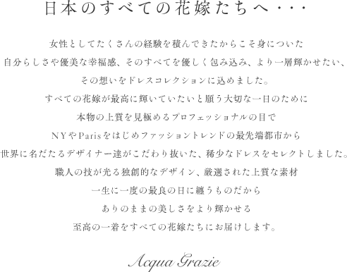 日本の全ての花嫁たちへ… 女性としてたくさんの経験を積んできたからこそ身についた自分らしさや優美な幸福感、そのすべてを優しく包み込み、より一層輝かせたい、その想いをドレスコレクションに込めました。すべての花嫁が最高に輝いていたいと願う大切な一日のために本物の上質を見極めるプロフェッショナルの目で世界に名だたるデザイナー達がこだわり抜いた、稀少なドレスをセレクトしました。職人の技が光る独創的なデザイン、厳選された上質な素材一生に一度の最良の日に纏うものだからありのままの美しさをより輝かせる至高の一着をすべての花嫁たちにお届けします。Acqua Grazie